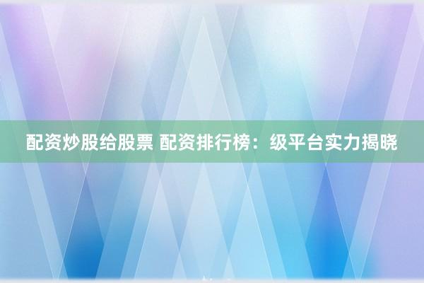 配资炒股给股票 配资排行榜：级平台实力揭晓