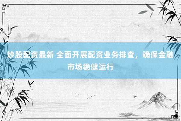 炒股配资最新 全面开展配资业务排查，确保金融市场稳健运行