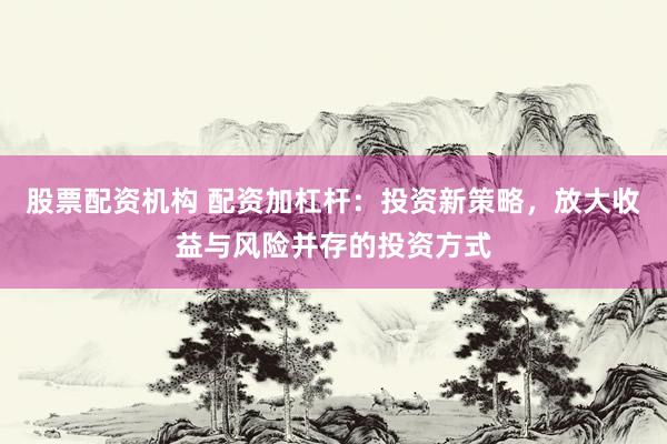 股票配资机构 配资加杠杆：投资新策略，放大收益与风险并存的投资方式