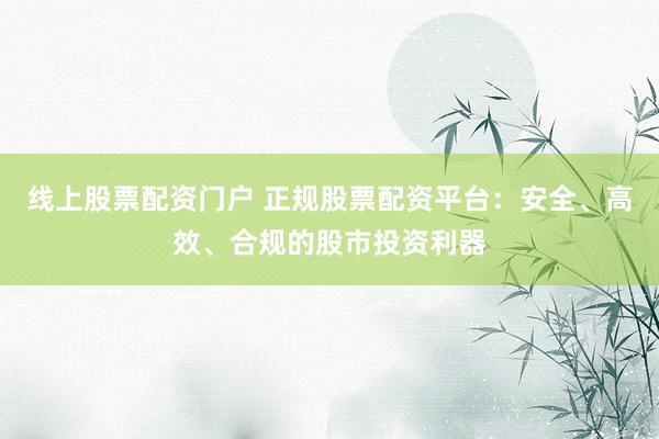 线上股票配资门户 正规股票配资平台：安全、高效、合规的股市投资利器