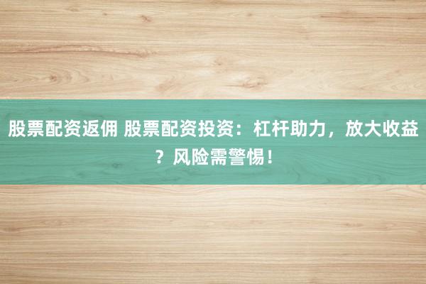 股票配资返佣 股票配资投资：杠杆助力，放大收益？风险需警惕！