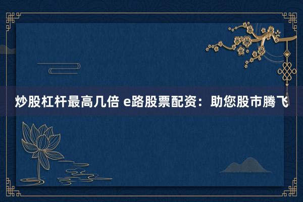 炒股杠杆最高几倍 e路股票配资：助您股市腾飞