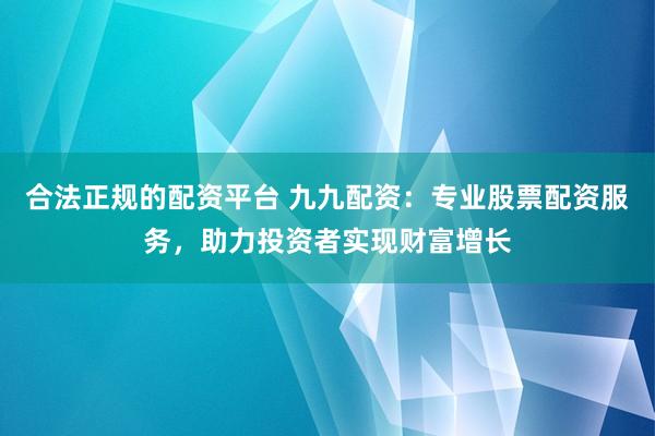 合法正规的配资平台 九九配资：专业股票配资服务，助力投资者实现财富增长