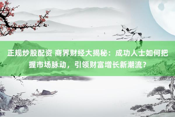 正规炒股配资 商界财经大揭秘:成功人士如何把握市场脉动,引领财富增长新潮流?