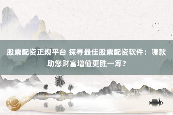 股票配资正规平台 探寻最佳股票配资软件:哪款助您财富增值更胜一筹?
