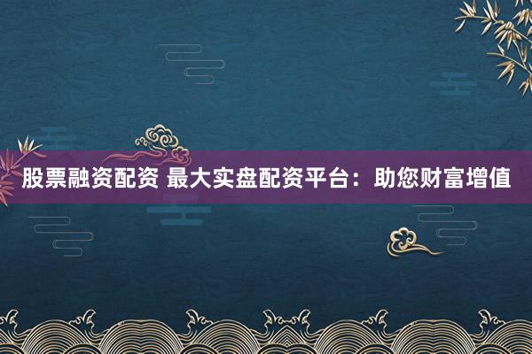 股票融资配资 最大实盘配资平台：助您财富增值