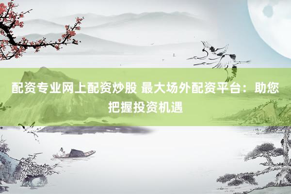 配资专业网上配资炒股 最大场外配资平台：助您把握投资机遇