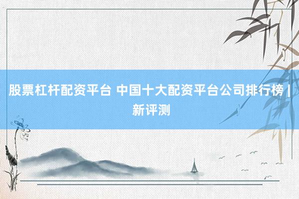 股票杠杆配资平台 中国十大配资平台公司排行榜 | 新评测