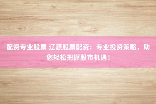 配资专业股票 辽源股票配资：专业投资策略，助您轻松把握股市机遇！