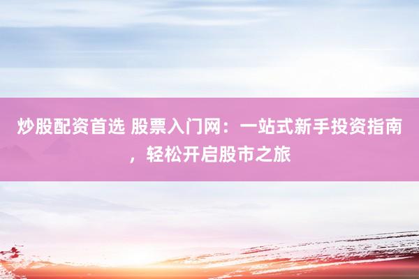 炒股配资首选 股票入门网：一站式新手投资指南，轻松开启股市之旅