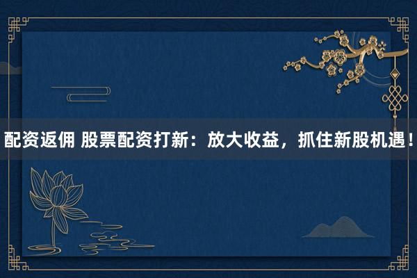 配资返佣 股票配资打新：放大收益，抓住新股机遇！