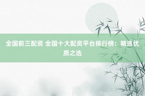 全国前三配资 全国十大配资平台排行榜：精选优质之选