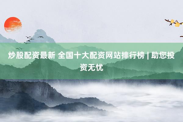 炒股配资最新 全国十大配资网站排行榜 | 助您投资无忧