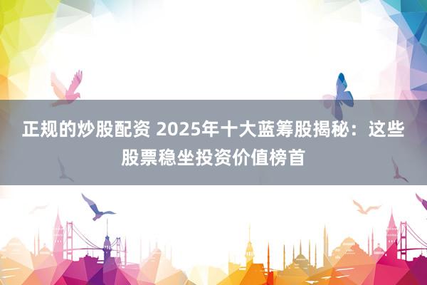 正规的炒股配资 2025年十大蓝筹股揭秘：这些股票稳坐投资价值榜首