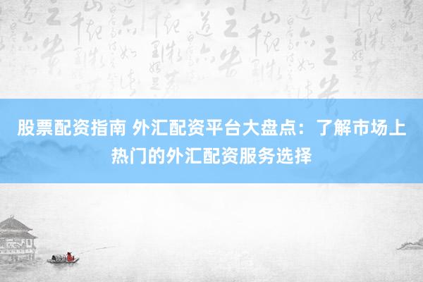 股票配资指南 外汇配资平台大盘点：了解市场上热门的外汇配资服务选择
