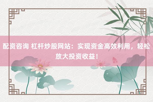 配资咨询 杠杆炒股网站：实现资金高效利用，轻松放大投资收益！