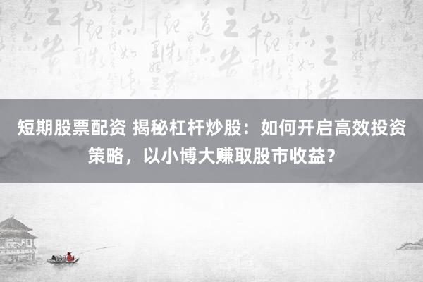 短期股票配资 揭秘杠杆炒股:如何开启高效投资策略,以小博大赚取股市收益?