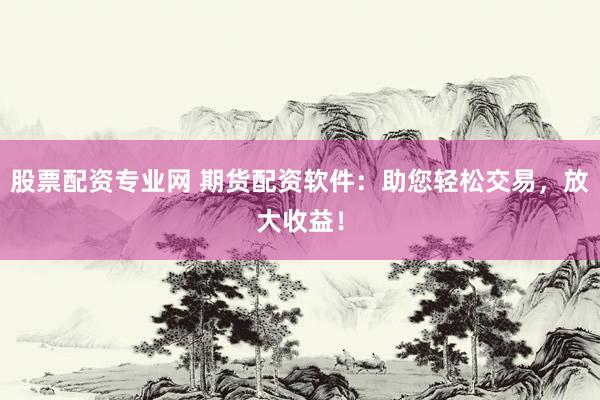 股票配资专业网 期货配资软件：助您轻松交易，放大收益！