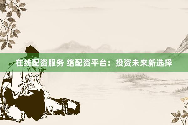 在线配资服务 络配资平台：投资未来新选择