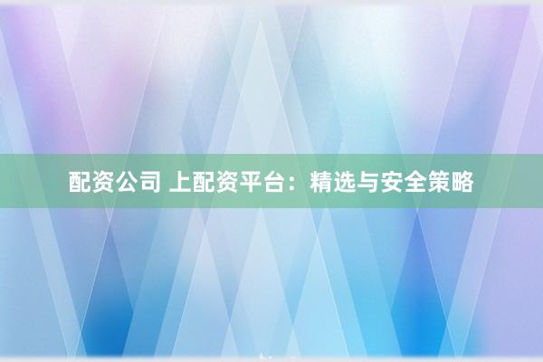 配资公司 上配资平台：精选与安全策略