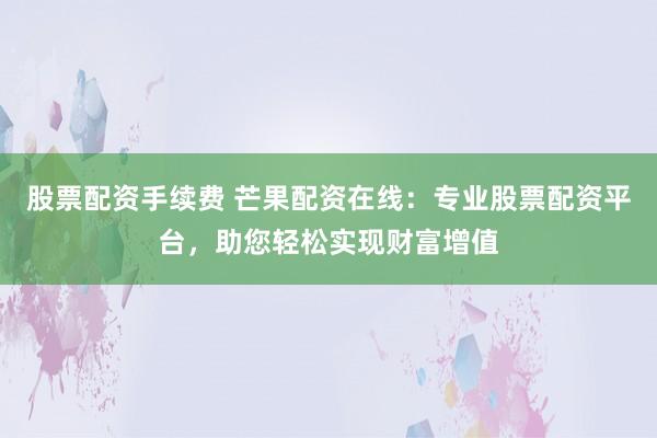 股票配资手续费 芒果配资在线：专业股票配资平台，助您轻松实现财富增值