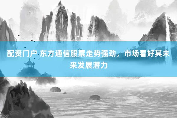 配资门户 东方通信股票走势强劲，市场看好其未来发展潜力