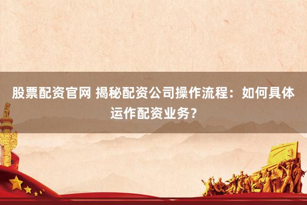 股票配资官网 揭秘配资公司操作流程：如何具体运作配资业务？