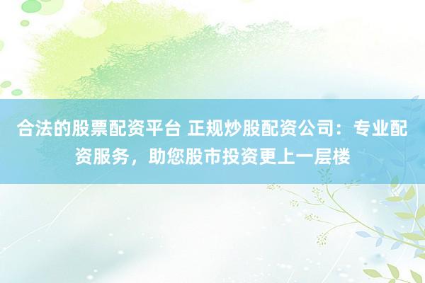 合法的股票配资平台 正规炒股配资公司：专业配资服务，助您股市投资更上一层楼