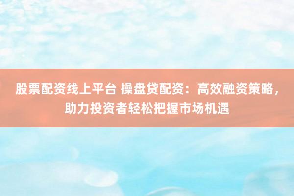 股票配资线上平台 操盘贷配资：高效融资策略，助力投资者轻松把握市场机遇