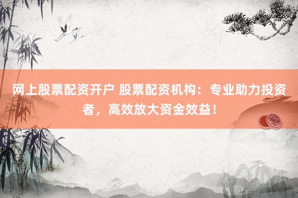 网上股票配资开户 股票配资机构：专业助力投资者，高效放大资金效益！