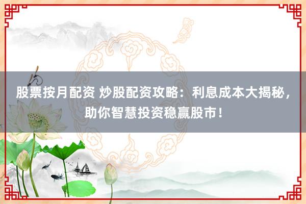 股票按月配资 炒股配资攻略：利息成本大揭秘，助你智慧投资稳赢股市！
