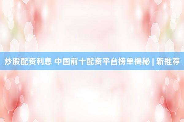 炒股配资利息 中国前十配资平台榜单揭秘 | 新推荐