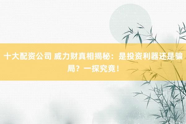 十大配资公司 威力财真相揭秘：是投资利器还是骗局？一探究竟！