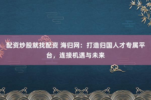 配资炒股就找配资 海归网：打造归国人才专属平台，连接机遇与未来