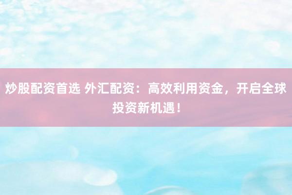 炒股配资首选 外汇配资：高效利用资金，开启全球投资新机遇！