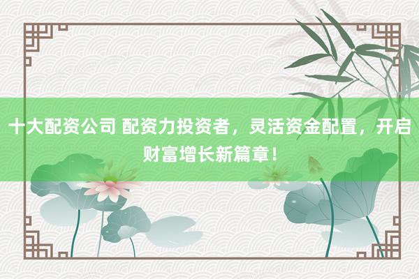 十大配资公司 配资力投资者，灵活资金配置，开启财富增长新篇章！