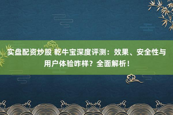 实盘配资炒股 乾牛宝深度评测：效果、安全性与用户体验咋样？全面解析！