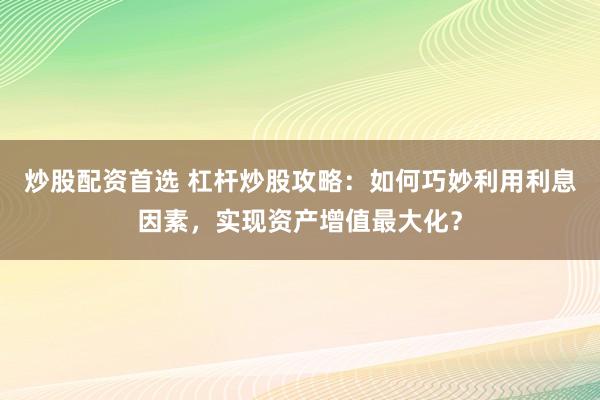 炒股配资首选 杠杆炒股攻略：如何巧妙利用利息因素，实现资产增值最大化？