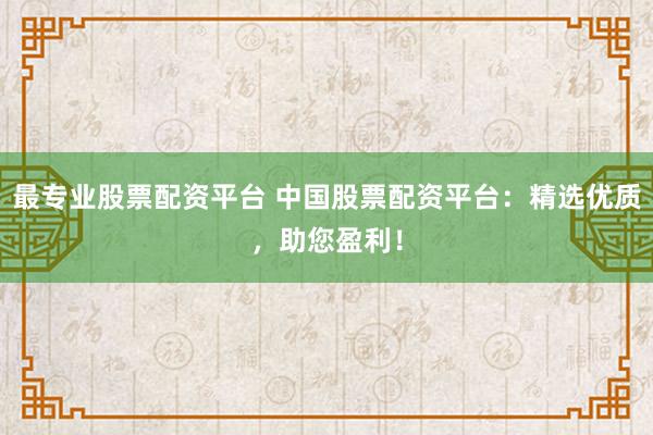 最专业股票配资平台 中国股票配资平台：精选优质，助您盈利！