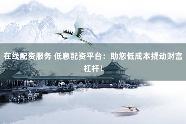 在线配资服务 低息配资平台：助您低成本撬动财富杠杆！