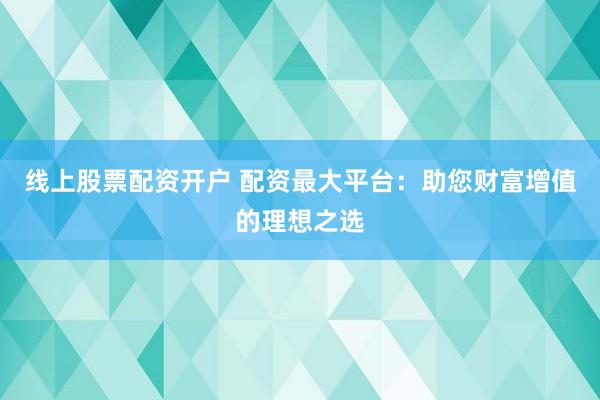 线上股票配资开户 配资最大平台：助您财富增值的理想之选