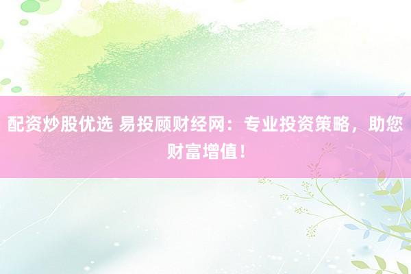 配资炒股优选 易投顾财经网：专业投资策略，助您财富增值！