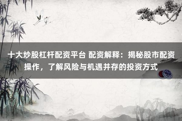 十大炒股杠杆配资平台 配资解释:揭秘股市配资操作,了解风险与机遇并存的投资方式