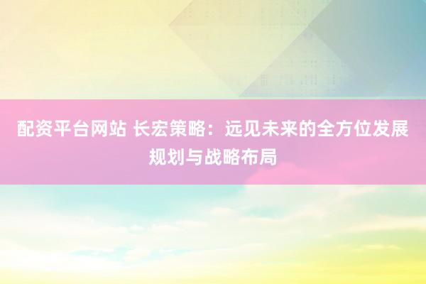 配资平台网站 长宏策略：远见未来的全方位发展规划与战略布局