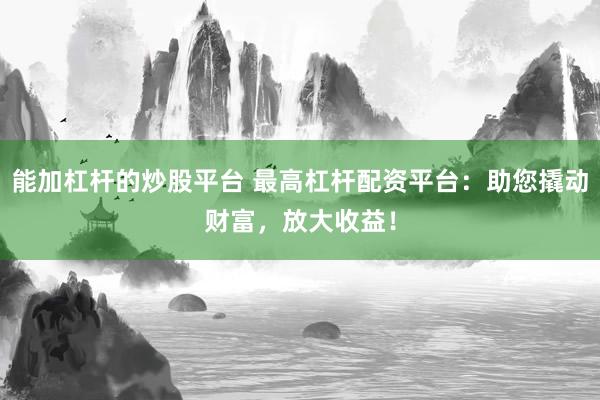 能加杠杆的炒股平台 最高杠杆配资平台：助您撬动财富，放大收益！