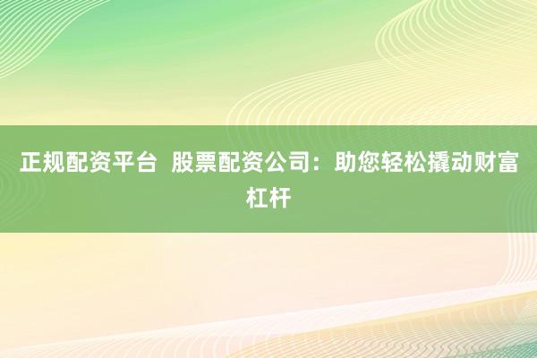正规配资平台  股票配资公司：助您轻松撬动财富杠杆