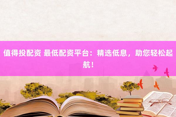 值得投配资 最低配资平台：精选低息，助您轻松起航！