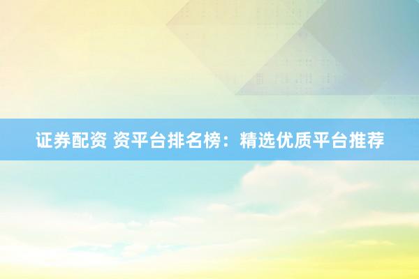 证券配资 资平台排名榜：精选优质平台推荐