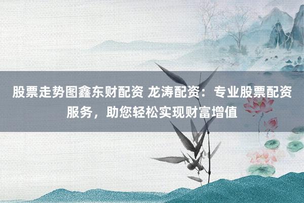 股票走势图鑫东财配资 龙涛配资：专业股票配资服务，助您轻松实现财富增值