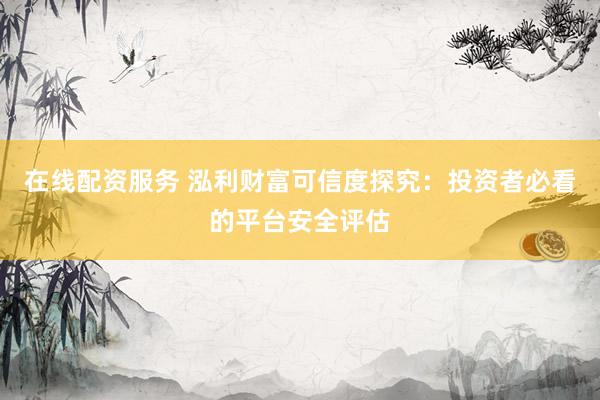 在线配资服务 泓利财富可信度探究：投资者必看的平台安全评估